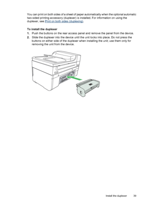 Page 43
You can print on both sides of a sheet of paper automatically when the optional automatic
two-sided printing accessory (duplexer) is installed. For information on using the
duplexer, see 
Print on both sides (duplexing).
To install the duplexer
1. Push the buttons on the rear access panel and remove the panel from the device.
2. Slide the duplexer into  the device until the unit locks  into place. Do not press the
buttons on either side of the duplexer when installing the unit; use them only for...