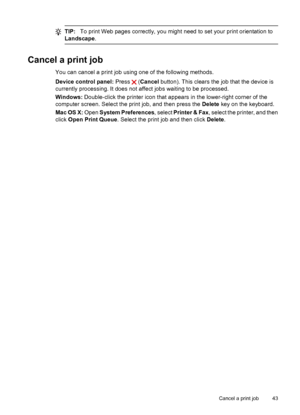 Page 47
TIP:To print Web pages correctly, you might need to set your print orientation to
Landscape .
Cancel a print job
You can cancel a print job using one of the following methods.
Device control panel:  Press 
 (Cancel  button). This clears the job that the device is
currently processing. It does not affect jobs waiting to be processed.
Windows:  Double-click the printer icon that a ppears in the lower-right corner of the
computer screen. Select the print job, and then press the  Delete key on th e...