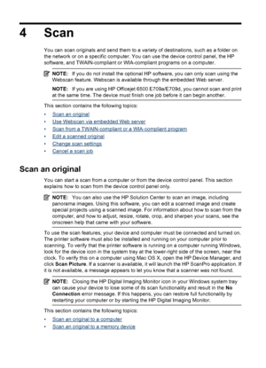 Page 48
4 Scan
You can scan originals and send them to a variety of destinations, such as a folder on
the network or on a specific computer. You can use the device control panel, the HP
software, and TWAIN-compliant or WIA-compliant programs on a computer.
NOTE:If you do not install the optional HP software, you can only scan using the
Webscan feature. Webscan is available through the embedded Web server.
NOTE: If you are using HP Officejet 6500 E709a/E709d, you cannot scan and print
at the same time. The...