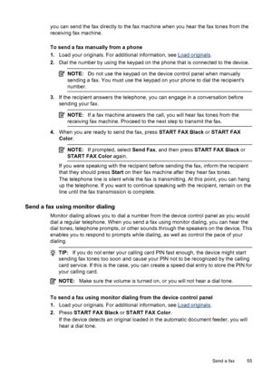 Page 59
you can send the fax directly to the fax machine when you hear the fax tones from the
receiving fax machine.
To send a fax manually from a phone
1.Load your originals. For additional information, see 
Load originals .
2. Dial the number by using the keypad on the phone that is connected to the device.
NOTE: Do not use the keypad on the device control panel when manually
sending a fax. You must use the keypad on your phone to dial the recipients
number.
3. If the recipient answers the telephone, you can...