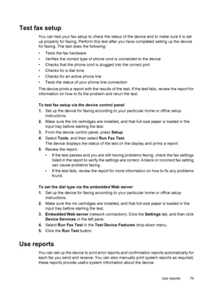 Page 83
Test fax setup
You can test your fax setup to check the status of the device and to make sure it is set
up properly for faxing. Perform this test after you have completed setting up the device
for faxing. The test does the following:
• Tests the fax hardware
• Verifies the correct type of phone cord is connected to the device
• Checks that the phone cord is plugged into the correct port
• Checks for a dial tone
• Checks for an active phone line
• Tests the status of your phone line connection
The device...