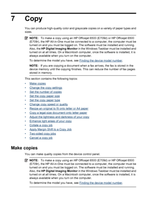 Page 88
7 Copy
You can produce high-quality color and grayscale copies  on a variety of paper types and
sizes.
NOTE: To make a copy using an HP Officejet 6500 (E709d) or HP Officejet 6500
(E709r), the HP All-in-One must be connected to a computer, the computer must be
turned on and you must be logged on. The software must be installed and running.
Also, the  HP Digital Imaging Monitor  in the Windows Taskbar must be installed and
turned on at all times. On a Macintosh computer, once the software is installed,...