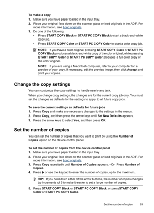 Page 89
To make a copy
1.Make sure you have paper loaded in the input tray.
2. Place your original face down on the scanner glass or load originals in the ADF. For
more information, see 
Load originals .
3. Do one of the following:
• Press  START COPY Black  or START PC COPY Black  to start a black-and-white
copy job.
• Press  START COPY Color  or START PC COPY Color  to start a color copy job.
NOTE:If you have a color original, pressing  START COPY Black or START PC
COPY Black  produces a black-and-white copy...