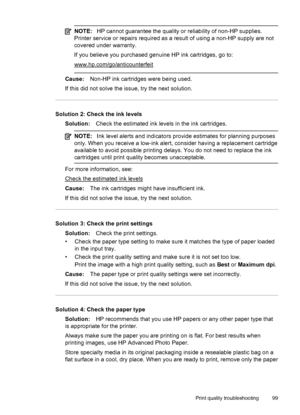 Page 103NOTE:HP cannot guarantee the quality or reliability of non-HP supplies.
Printer service or repairs required as a result of using a non-HP supply are not
covered under warranty.
If you believe you purchased genuine HP ink cartridges, go to:
www.hp.com/go/anticounterfeit
Cause:Non-HP ink cartridges were being used.
If this did not solve the issue, try the next solution.
Solution 2: Check the ink levels
Solution:Check the estimated ink levels in the ink cartridges.
NOTE:Ink level alerts and indicators...