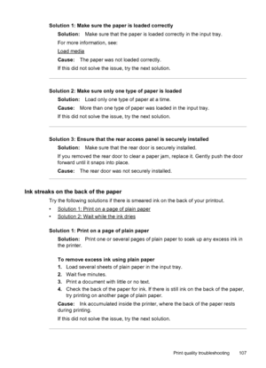 Page 111Solution 1: Make sure the paper is loaded correctly
Solution:Make sure that the paper is loaded correctly in the input tray.
For more information, see:
Load media
Cause:The paper was not loaded correctly.
If this did not solve the issue, try the next solution.
Solution 2: Make sure only one type of paper is loaded
Solution:Load only one type of paper at a time.
Cause:More than one type of paper was loaded in the input tray.
If this did not solve the issue, try the next solution.
Solution 3: Ensure that...