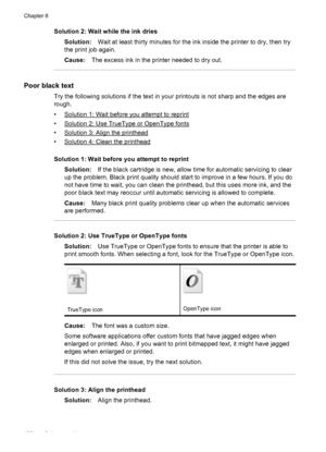 Page 112Solution 2: Wait while the ink dries
Solution:Wait at least thirty minutes for the ink inside the printer to dry, then try
the print job again.
Cause:The excess ink in the printer needed to dry out.
Poor black text
Try the following solutions if the text in your printouts is not sharp and the edges are
rough.
•
Solution 1: Wait before you attempt to reprint
•
Solution 2: Use TrueType or OpenType fonts
•
Solution 3: Align the printhead
•
Solution 4: Clean the printhead
Solution 1: Wait before you attempt...