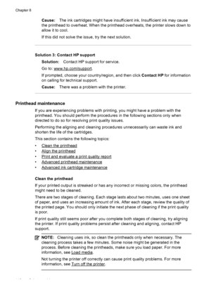 Page 114Cause:The ink cartridges might have insufficient ink. Insufficient ink may cause
the printhead to overheat. When the printhead overheats, the printer slows down to
allow it to cool.
If this did not solve the issue, try the next solution.
Solution 3: Contact HP support
Solution:Contact HP support for service.
Go to: 
www.hp.com/support.
If prompted, choose your country/region, and then click Contact HP for information
on calling for technical support.
Cause:There was a problem with the printer.
Printhead...