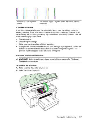 Page 121Examples of a bad alignment
patternThe lines are jagged - align the printer. If that does not work,
contact HP.
If you see no defects
If you do not see any defects on the print quality report, then the printing system is
working correctly. There is no reason to replace supplies or have the printer serviced,
because they are functioning correctly. If you still have a print quality problem, here are
some other things you can check:
• Check the paper.
• Check the print settings.
• Make sure your image has...