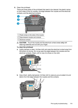 Page 1236.Clean the printhead.
There are three areas of the printhead that need to be cleaned: the plastic ramps
on both sides of the ink nozzles, the edge between the nozzles and the electrical
contacts, and the electrical contacts.
1 Plastic ramps on the sides of the nozzles
2 Edge between nozzles and contacts
3 Electrical contacts
CAUTION:Touch the nozzle and the electrical contact areas only with
cleaning materials and not with your finger.
To clean the printhead
a. Lightly dampen a clean, lint-free cloth...