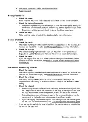 Page 129•The printer prints half a page, then ejects the paper
•
Paper mismatch
No copy came out
•Check the power
Make sure that the power cord is securely connected, and the printer turned on.
•Check the status of the printer
◦The printer might be busy with another job. Check the control-panel display for
information about the status of jobs. Wait for any job that is processing to finish.
◦The printer might be jammed. Check for jams. See 
Clear paper jams.
•Check the trays
Make sure that media is loaded. See...