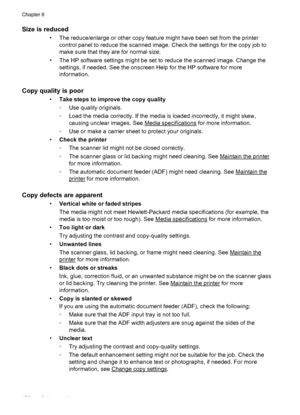 Page 130Size is reduced
• The reduce/enlarge or other copy feature might have been set from the printer
control panel to reduce the scanned image. Check the settings for the copy job to
make sure that they are for normal size.
• The HP software settings might be set to reduce the scanned image. Change the
settings, if needed. See the onscreen Help for the HP software for more
information.
Copy quality is poor 
•Take steps to improve the copy quality
◦Use quality originals.
◦Load the media correctly. If the media...