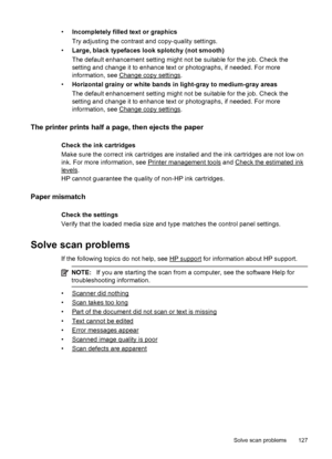 Page 131•Incompletely filled text or graphics
Try adjusting the contrast and copy-quality settings.
•Large, black typefaces look splotchy (not smooth)
The default enhancement setting might not be suitable for the job. Check the
setting and change it to enhance text or photographs, if needed. For more
information, see 
Change copy settings.
•Horizontal grainy or white bands in light-gray to medium-gray areas
The default enhancement setting might not be suitable for the job. Check the
setting and change it to...