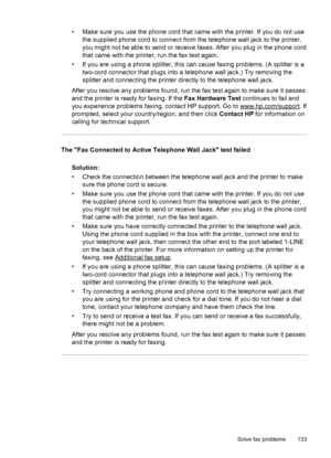 Page 137• Make sure you use the phone cord that came with the printer. If you do not use
the supplied phone cord to connect from the telephone wall jack to the printer,
you might not be able to send or receive faxes. After you plug in the phone cord
that came with the printer, run the fax test again.
• If you are using a phone splitter, this can cause faxing problems. (A splitter is a
two-cord connector that plugs into a telephone wall jack.) Try removing the
splitter and connecting the printer directly to the...