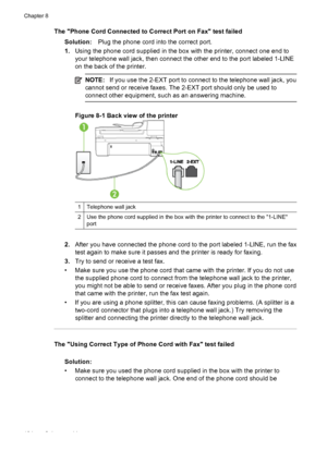 Page 138The Phone Cord Connected to Correct Port on Fax test failed
Solution:Plug the phone cord into the correct port.
1.Using the phone cord supplied in the box with the printer, connect one end to
your telephone wall jack, then connect the other end to the port labeled 1-LINE
on the back of the printer.
NOTE:If you use the 2-EXT port to connect to the telephone wall jack, you
cannot send or receive faxes. The 2-EXT port should only be used to
connect other equipment, such as an answering machine.
Figure 8-1...