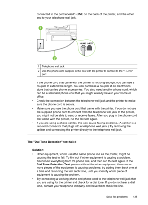 Page 139connected to the port labeled 1-LINE on the back of the printer, and the other
end to your telephone wall jack.
1 Telephone wall jack
2 Use the phone cord supplied in the box with the printer to connect to the 1-LINE
port
If the phone cord that came with the printer is not long enough, you can use a
coupler to extend the length. You can purchase a coupler at an electronics
store that carries phone accessories. You also need another phone cord, which
can be a standard phone cord that you might already...