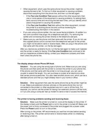 Page 141• Other equipment, which uses the same phone line as the printer, might be
causing the test to fail. To find out if other equipment is causing a problem,
disconnect everything from the phone line, and then run the test again.
◦If the Fax Line Condition Test passes without the other equipment, then
one or more pieces of the equipment is causing problems; try adding them
back one at a time and rerunning the test each time, until you identify which
piece of equipment is causing the problem.
◦If the Fax Line...