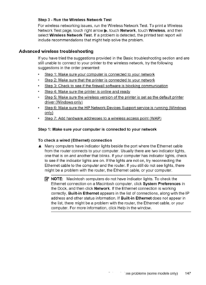 Page 151Step 3 - Run the Wireless Network Test
For wireless networking issues, run the Wireless Network Test. To print a Wireless
Network Test page, touch right arrow 
, touch Network, touch Wireless, and then
select Wireless Network Test. If a problem is detected, the printed test report will
include recommendations that might help solve the problem.
Advanced wireless troubleshooting
If you have tried the suggestions provided in the Basic troubleshooting section and are
still unable to connect to your printer...