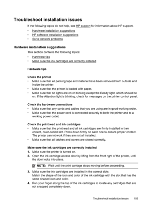 Page 159Troubleshoot installation issues
If the following topics do not help, see HP support for information about HP support.
•
Hardware installation suggestions
•
HP software installation suggestions
•
Solve network problems
Hardware installation suggestions
This section contains the following topics:
•
Hardware tips
•
Make sure the ink cartridges are correctly installed
Hardware tips
Check the printer
• Make sure that all packing tape and material have been removed from outside and
inside the printer.
• Make...