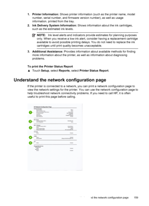 Page 1631. Printer Information: Shows printer information (such as the printer name, model
number, serial number, and firmware version number), as well as usage
information. printed from the tray.
2. Ink Delivery System Information: Shows information about the ink cartridges,
such as the estimated ink levels.
NOTE:Ink level alerts and indicators provide estimates for planning purposes
only. When you receive a low-ink alert, consider having a replacement cartridge
available to avoid possible printing delays. You...