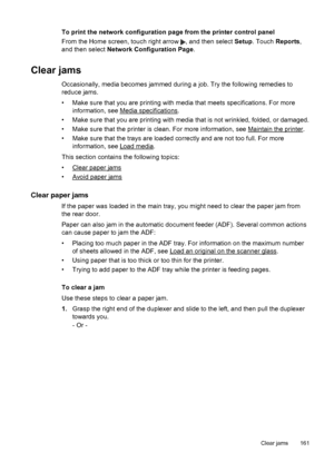 Page 165To print the network configuration page from the printer control panel
From the Home screen, touch right arrow 
, and then select Setup. Touch Reports,
and then select Network Configuration Page.
Clear jams
Occasionally, media becomes jammed during a job. Try the following remedies to
reduce jams.
• Make sure that you are printing with media that meets specifications. For more
information, see 
Media specifications.
• Make sure that you are printing with media that is not wrinkled, folded, or damaged.
•...