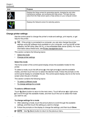 Page 18Icon Purpose
Displays the Setup screen for generating reports, changing fax and other
maintenance settings, and accessing the Help screen. The topic that you
select from the Help screen opens a help window on your computer screen.
Displays the Network screen for selecting options.
Change printer settings
Use the control panel to change the printer’s mode and settings, print reports, or get
help for the printer.
TIP:If the printer is connected to a computer, you can also change the printer
settings using...