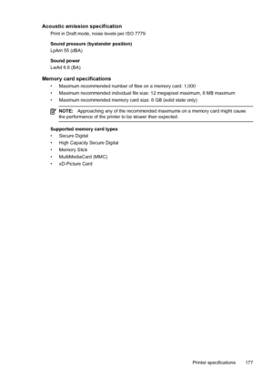 Page 181Acoustic emission specification
Print in Draft mode, noise levels per ISO 7779
Sound pressure (bystander position)
LpAm 55 (dBA)
Sound power
LwAd 6.8 (BA)
Memory card specifications
• Maximum recommended number of files on a memory card: 1,000
• Maximum recommended individual file size: 12 megapixel maximum, 8 MB maximum
• Maximum recommended memory card size: 8 GB (solid state only)
NOTE:Approaching any of the recommended maximums on a memory card might cause
the performance of the printer to be slower...