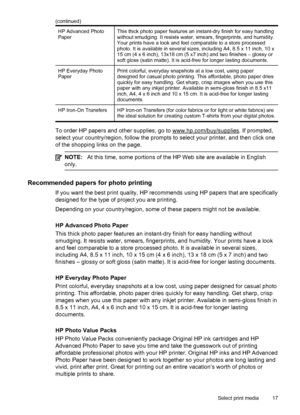 Page 21HP Advanced Photo
PaperThis thick photo paper features an instant-dry finish for easy handling
without smudging. It resists water, smears, fingerprints, and humidity.
Your prints have a look and feel comparable to a store processed
photo. It is available in several sizes, including A4, 8.5 x 11 inch, 10 x
15 cm (4 x 6 inch), 13x18 cm (5 x7 inch) and two finishes – glossy or
soft gloss (satin matte). It is acid-free for longer lasting documents.
HP Everyday Photo
PaperPrint colorful, everyday snapshots at...