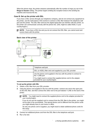 Page 207When the phone rings, the printer answers automatically after the number of rings you set in the
Rings to Answer setting. The printer begins emitting fax reception tones to the sending fax
machine and receives the fax.
Case B: Set up the printer with DSL
If you have a DSL service through your telephone company, and do not connect any equipment to
the printer, use the instructions in this section to connect a DSL filter between the telephone wall
jack and the printer. The DSL filter removes the digital...