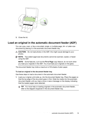 Page 233.Close the lid.
Load an original in the automatic document feeder (ADF)
You can copy, scan, or fax a one-sided, single- or multiple-page, A4- or Letter-size
document by placing it in the automatic document feeder tray.
CAUTION:Do not load photos in the ADF; this might cause damage to your
photos.
NOTE:Two-sided Legal-size documents cannot be scanned, copied, or faxed
using the ADF.
NOTE:Some features, such as the Fit to Page copy feature, do not work when
you load your originals in the ADF. You must...