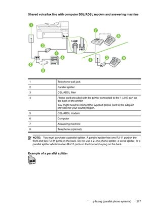 Page 221Shared voice/fax line with computer DSL/ADSL modem and answering machine
1 Telephone wall jack
2 Parallel splitter
3 DSL/ADSL filter
4 Phone cord provided with the printer connected to the 1-LINE port on
the back of the printer
You might need to connect the supplied phone cord to the adapter
provided for your country/region.
5 DSL/ADSL modem
6 Computer
7 Answering machine
8 Telephone (optional)
NOTE:You must purchase a parallel splitter. A parallel splitter has one RJ-11 port on the
front and two RJ-11...