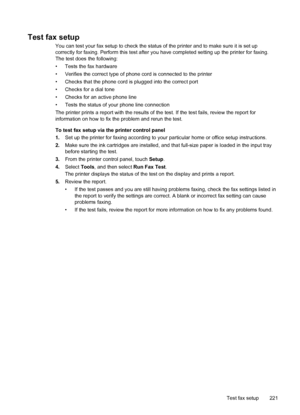 Page 225Test fax setup
You can test your fax setup to check the status of the printer and to make sure it is set up
correctly for faxing. Perform this test after you have completed setting up the printer for faxing.
The test does the following:
• Tests the fax hardware
• Verifies the correct type of phone cord is connected to the printer
• Checks that the phone cord is plugged into the correct port
• Checks for a dial tone
• Checks for an active phone line
• Tests the status of your phone line connection
The...