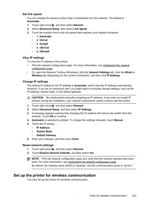 Page 227Set link speed
You can change the speed at which data is transmitted over the network. The default is
Automatic.
1.Touch right arrow 
, and then select Network.
2.Select Advanced Setup, then select Link Speed.
3.Touch the number next to the link speed that matches your network hardware:
•1. Automatic
•2. 10-Full
•3. 10-Half
•4. 100-Full
•5. 100-Half
View IP settings
To view the IP address of the printer:
• Print the network configuration page. For more information, see 
Understand the network...