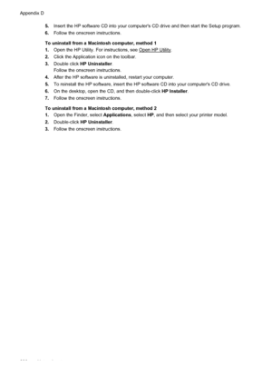 Page 2325.Insert the HP software CD into your computers CD drive and then start the Setup program.
6.Follow the onscreen instructions.
To uninstall from a Macintosh computer, method 1
1.Open the HP Utility. For instructions, see 
Open HP Utility.
2.Click the Application icon on the toolbar.
3.Double click HP Uninstaller.
Follow the onscreen instructions.
4.After the HP software is uninstalled, restart your computer.
5.To reinstall the HP software, insert the HP software CD into your computers CD drive.
6.On the...