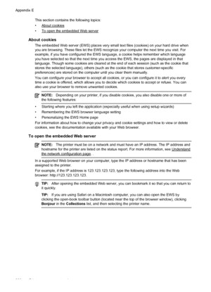 Page 234This section contains the following topics:
•
About cookies
•
To open the embedded Web server
About cookies
The embedded Web server (EWS) places very small text files (cookies) on your hard drive when
you are browsing. These files let the EWS recognize your computer the next time you visit. For
example, if you have configured the EWS language, a cookie helps remember which language
you have selected so that the next time you access the EWS, the pages are displayed in that
language. Though some cookies...