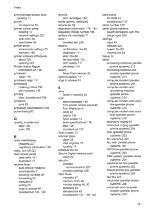 Page 245print-carriage access door,
locating 11
printer
no response 85
printer control panel
locating 10
network settings 222
scan from 40
send faxes 46
printer driver
accessories settings 25
warranty 165
printer software (Windows)
about 229
opening 229
Printer Status Report
information on 158
printhead
clean 110
printhead, align 111
printheads
ordering online 197
part numbers 197
printing
slow, troubleshoot 109
problems
print 83
processor specifications 168
pulse dialing 62
Q
quality, troubleshoot
copy 126
scan...