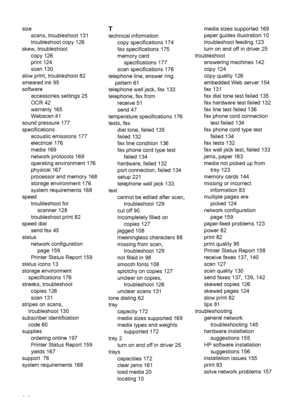 Page 246size
scans, troubleshoot 131
troubleshoot copy 126
skew, troubleshoot
copy 126
print 124
scan 130
slow print, troubleshoot 82
smeared ink 95
software
accessories settings 25
OCR 42
warranty 165
Webscan 41
sound pressure 177
specifications
acoustic emissions 177
electrical 176
media 169
network protocols 169
operating environment 176
physical 167
processor and memory 168
storage environment 176
system requirements 168
speed
troubleshoot for
scanner 128
troubleshoot print 82
speed dial
send fax 45
status...