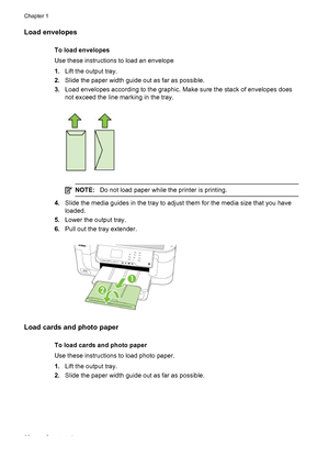 Page 26Load envelopes
To load envelopes
Use these instructions to load an envelope
1.Lift the output tray.
2.Slide the paper width guide out as far as possible.
3.Load envelopes according to the graphic. Make sure the stack of envelopes does
not exceed the line marking in the tray.
NOTE:Do not load paper while the printer is printing.
4.Slide the media guides in the tray to adjust them for the media size that you have
loaded.
5.Lower the output tray.
6.Pull out the tray extender.
Load cards and photo paper
To...