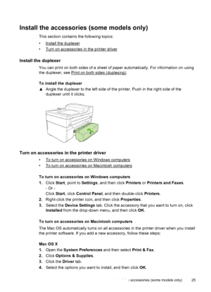 Page 29Install the accessories (some models only)
This section contains the following topics:
•
Install the duplexer
•
Turn on accessories in the printer driver
Install the duplexer
You can print on both sides of a sheet of paper automatically. For information on using
the duplexer, see 
Print on both sides (duplexing).
To install the duplexer
▲Angle the duplexer to the left side of the printer. Push in the right side of the
duplexer until it clicks.
Turn on accessories in the printer driver
•To turn on...