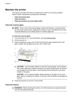 Page 30Maintain the printer
This section provides instructions for keeping the printer in top working condition.
Perform these maintenance procedures as necessary.
•
Clean the scanner glass
•
Clean the exterior
•
Clean the automatic document feeder (ADF)
Clean the scanner glass
NOTE:Dust or dirt on the scanner glass, scanner lid backing, or scanner frame
can slow down performance, degrade the quality of scans, and affect the accuracy
of special features such as fitting copies to a certain page size.
To clean...