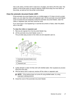 Page 31Use a soft, damp, lint-free cloth to wipe dust, smudges, and stains off of the case. The
exterior of the printer does not require cleaning. Keep fluids away from the interior of
the printer, as well as from the printer control panel.
Clean the automatic document feeder (ADF)
If the automatic document feeder picks up multiple pages or if it does not pick up plain
paper, you can clean the rollers and separator pad. Lift the automatic document feeder
cover to access the pick assembly inside the automatic...