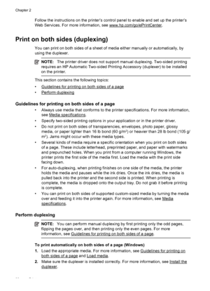 Page 42Follow the instructions on the printer’s control panel to enable and set up the printer’s
Web Services. For more information, see 
www.hp.com/go/ePrintCenter.
Print on both sides (duplexing)
You can print on both sides of a sheet of media either manually or automatically, by
using the duplexer.
NOTE:The printer driver does not support manual duplexing. Two-sided printing
requires an HP Automatic Two-sided Printing Accessory (duplexer) to be installed
on the printer.
This section contains the following...