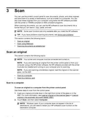 Page 443 Scan
You can use the printer’s control panel to scan documents, photos, and other originals
and send them to a variety of destinations, such as a folder on a computer. You can
also scan these originals from your computer using either the HP software provided
with the printer or TWAIN-compliant or WIA-compliant programs.
When scanning documents, you can use the HP software to scan documents into a
format that you can search, copy, paste, and edit.
NOTE:Some scan functions are only available after you...