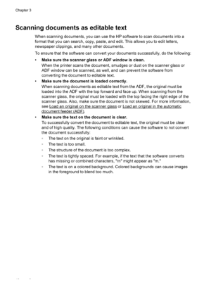 Page 46Scanning documents as editable text
When scanning documents, you can use the HP software to scan documents into a
format that you can search, copy, paste, and edit. This allows you to edit letters,
newspaper clippings, and many other documents.
To ensure that the software can convert your documents successfully, do the following:
•Make sure the scanner glass or ADF window is clean.
When the printer scans the document, smudges or dust on the scanner glass or
ADF window can be scanned, as well, and can...