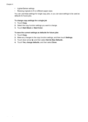 Page 48• Lighter/Darker settings
• Resizing originals to fit on different paper sizes
You can use these settings for single copy jobs, or you can save settings to be used as
defaults for future jobs.
To change copy settings for a single job
1.Touch Copy.
2.Select the copy function settings you want to change.
3.Touch Start Black or Start Color.
To save the current settings as defaults for future jobs
1.Touch Copy.
2.Make any changes to the copy function settings, and then touch Settings.
3.Touch down arrow 
,...