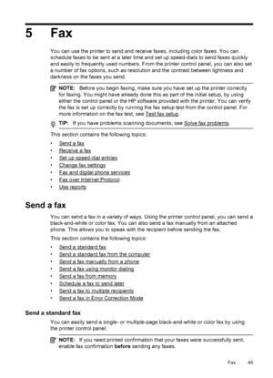 Page 495Fax
You can use the printer to send and receive faxes, including color faxes. You can
schedule faxes to be sent at a later time and set up speed-dials to send faxes quickly
and easily to frequently used numbers. From the printer control panel, you can also set
a number of fax options, such as resolution and the contrast between lightness and
darkness on the faxes you send.
NOTE:Before you begin faxing, make sure you have set up the printer correctly
for faxing. You might have already done this as part...