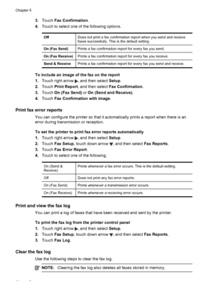 Page 703.Touch Fax Confirmation.
4.Touch to select one of the following options.
OffDoes not print a fax confirmation report when you send and receive
faxes successfully. This is the default setting.
On (Fax Send)Prints a fax confirmation report for every fax you send.
On (Fax Receive)Prints a fax confirmation report for every fax you receive.
Send & ReceivePrints a fax confirmation report for every fax you send and receive.
To include an image of the fax on the report
1.Touch right arrow 
, and then select...