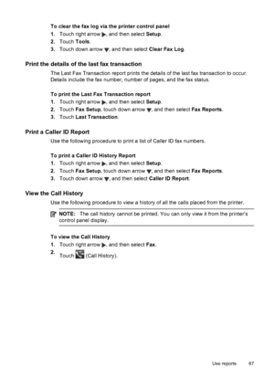 Page 71To clear the fax log via the printer control panel
1.Touch right arrow 
, and then select Setup.
2.Touch Tools.
3.Touch down arrow 
, and then select Clear Fax Log.
Print the details of the last fax transaction
The Last Fax Transaction report prints the details of the last fax transaction to occur.
Details include the fax number, number of pages, and the fax status.
To print the Last Fax Transaction report
1.Touch right arrow 
, and then select Setup.
2.Touch Fax Setup, touch down arrow 
, and then...