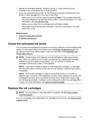 Page 75• Handle ink cartridges carefully. Dropping, jarring, or rough handling during
installation can cause temporary printing problems.
• If you are transporting the printer, do the following to prevent ink leaking from the
printer or other damage from occurring to the printer:
◦Make sure you turn off the printer by pressing Power. The printhead assembly
should be parked on the right side of the printer, in the service station. For more
information, see 
Turn off the printer.
◦Make sure you leave the ink...