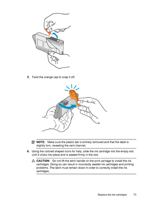 Page 775.Twist the orange cap to snap it off.
NOTE:Make sure the plastic tab is entirely removed and that the label is
slightly torn, revealing the vent channel.
6.Using the colored shaped icons for help, slide the ink cartridge into the empty slot
until it clicks into place and is seated firmly in the slot.
CAUTION:Do not lift the latch handle on the print carriage to install the ink
cartridges. Doing so can result in incorrectly seated ink cartridges and printing
problems. The latch must remain down in order...