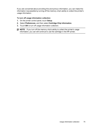 Page 79If you are concerned about providing this anonymous information, you can make this
information inaccessible by turning off the memory chips ability to collect the printers
usage information:
To turn off usage information collection
1.On the printer control panel, touch Setup.
2.Select Preferences, and then select Cartridge Chip Information.
3.Touch OK to turn off usage information collection.
NOTE:If you turn off the memory chips ability to collect the printers usage
information, you can still continue...